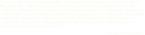 "Francesco Cocco supone un antes y un después en mi forma de entender y vivir la interpretación. Francesco crea un entorno de excelencia, compromiso, respeto, exigencia, conocimiento, escucha, generosidad y verdad a su forma de enseñar y al concepto de interpretación que me ha transformado como actriz y como personaje. Francesco consigue que aparques cualquier circunstancia y te ayuda a sacar lo mejor de ti, con toda la verdad posible. Sus clases son un reto constante, que te motivan y te hacen crecer sin freno." ÁNGELES CASTELLANO 