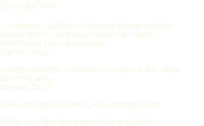 Corporativo: • GOBIERNO ABIERTO. PORTAL DE TRANSPARENCIA. MINISTERIO DE HACIENDA Y FUNCIÓN PUBLICA – PUBLICIDAD. Dirección y guion. (España 2022). • METRO MADRID - CAMPAÑA CONTRA EL RACISMO Director y guion. (España, 2021). • Barramundi. Dirección y guion (España, 2013). • Videona. Dirección y guion (España, 2016).