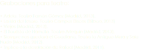 Grabaciones para teatro: • Adela. Teatro Fernán Gómez (Madrid, 2013). • La isla del tesoro. Teatro Campos Elíseos (Bilbao, 2013) • Viejos (Madrid, 2013). • El flautista de Hamelín. Teatro Arlequín (Madrid, 2013). • Siempre nos quedará el Guadiana. Teatro la Antigua Mina y Sala Nudo (Madrid, 2012). • Tríptico o la desolación de Rafael (Madrid, 2011).