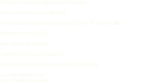 CLASES CON UN MÁXIMO DE 6 PERSONAS. APTO PARA TODOS LOS NIVELES. TRATAMIENTO PERSONALIZADO DIRECTOR - ACTOR/ACTRIZ. SESIONES INDIVIDUALES. PRÁCTICAS GRABADAS. SESIONES DE ANÁLISIS FÍLMICO. ESCENAS EN INGLÉS/ITALIANO (BAJO PETICIÓN). MÁS INFORMACIÓN: coccofilm@gmail.com