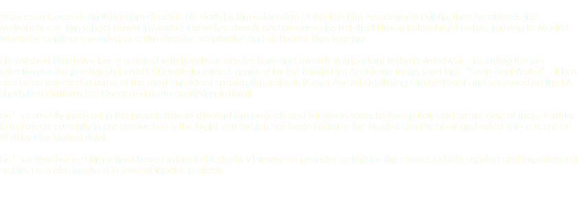  Francesco Cocco is an Italian film director. He starts his film education at the Irish Film Academy in Dublin, then he attends the Metropolis c.e. film school based in Madrid. He writes, directs and produces his first short films in Ireland right before moving to Madrid where he continues working as a film director, scriptwriter and acting for films teacher. His last short films have been granted with hundreds of selections and awards in important festivals worldwide, including the pre-selection for the prestigious David Di Donatello award, granted by the Italian Film Academy for his short film “Soap and Water”. It has also been selected in some of the most important Spanish film festivals (Goya Award Qualifying Film Festivals) and screened on the LA Shorts Fest Platform (an Oscar and Bafta qualifying festival). He’s currently involved in the preparation of different film projects and television series between Italy and Spain. One of these feature film projects currently in pre-production is The Night shift (which has been finalist in the Madrid Film Pitchbox and rated with a score of 9/10 by Film Market Hub). He’s a teacher in a film school based in Madrid (Estudio V) where he provides acting for film classes to both aspiring and experienced actors. He is also involved in several theatre projects. 