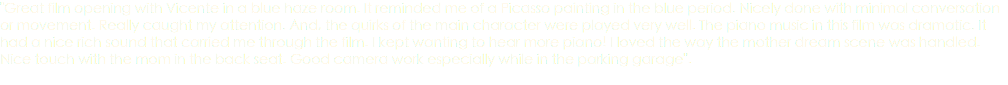 "Great film opening with Vicente in a blue haze room. It reminded me of a Picasso painting in the blue period. Nicely done with minimal conversation or movement. Really caught my attention. And, the quirks of the main character were played very well. The piano music in this film was dramatic. It had a nice rich sound that carried me through the film. I kept wanting to hear more piano! I loved the way the mother dream scene was handled. Nice touch with the mom in the back seat. Good camera work especially while in the parking garage". 